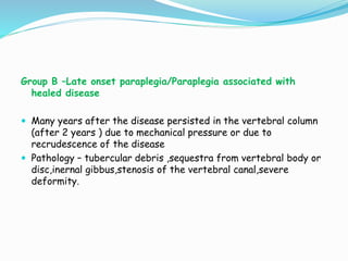Group B –Late onset paraplegia/Paraplegia associated with
healed disease
 Many years after the disease persisted in the vertebral column
(after 2 years ) due to mechanical pressure or due to
recrudescence of the disease
 Pathology – tubercular debris ,sequestra from vertebral body or
disc,inernal gibbus,stenosis of the vertebral canal,severe
deformity.
 