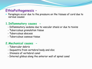 EthioPathogenesis –
 Paraplegia occur due to the pressure on the tissues of cord due to
various causes
1.Inflammatory causes -
- Inflammatory oedema due to vascular stasis or due to toxins
- Tuberculous granulation tissue
- Tuberculous abscess
- Tuberculous caseous tissue
2.Mechanical causes -
- Tubercular debris
- Sequestra from vertebral body and disc
- Stenosis of vertebral canal
- Internal gibbus along the anterior wall of spinal canal
 