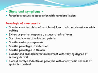  Signs and symptoms –
 Paraplegia occurs in association with vertebral lesion.
Paraplegia of slow onset –
 Spontaneous twitching of muscles of lower limb and clumsiness while
walking
 Extensor plantar response , exaggerated reflexes
 Sustained clonus of ankle and patella
 Spastic motor para-paresis
 Spastic paraplegia in extension
 Spastic paraplegia in flexion
 Bladder and anal sphincter invlovement with varying degree of
sensory deficit
 Flaccid paralysis/Areflexic paralysis with anaesthesia and loss of
sphincter control
 
