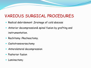 VARIOUS SURGICAL PROCEDURES
 Radical debridement ,Drainage of cold abscess
 Anterior decompression& spinal fusion by grafting and
instrumentation.
 Rachitomy /Racheactomy.
 Costotransversectomy
 Anterolateral decompression
 Posterior fusion
 Laminectomy
 