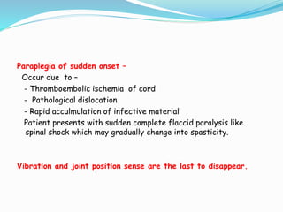 Paraplegia of sudden onset –
Occur due to –
- Thromboembolic ischemia of cord
- Pathological dislocation
- Rapid acculmulation of infective material
Patient presents with sudden complete flaccid paralysis like
spinal shock which may gradually change into spasticity.
Vibration and joint position sense are the last to disappear.
 