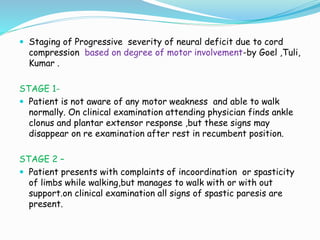  Staging of Progressive severity of neural deficit due to cord
compression based on degree of motor involvement-by Goel ,Tuli,
Kumar .
STAGE 1-
 Patient is not aware of any motor weakness and able to walk
normally. On clinical examination attending physician finds ankle
clonus and plantar extensor response ,but these signs may
disappear on re examination after rest in recumbent position.
STAGE 2 –
 Patient presents with complaints of incoordination or spasticity
of limbs while walking,but manages to walk with or with out
support.on clinical examination all signs of spastic paresis are
present.
 