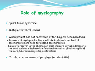 Role of myelography
 Spinal tumor syndrome
 Multiple vertebral lesions
 When patient has not recovered after surgical decompression
- Presence of myelographic block indicate inadequate mechanical
decompression and need for second decompression
- Failure to recover in the absence of block indicate intrinsic damage to
the cord such as in ischaemic infarction,interstitial gliosis,atrophy of
the cord,tuberculous myelitis,myelomalacia
 To rule out other causes of paraplegia (Arachnoiditis)
 