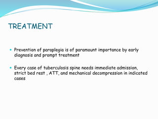 TREATMENT
 Prevention of paraplegia is of paramount importance by early
diagnosis and prompt treatment
 Every case of tuberculosis spine needs immediate admission,
strict bed rest , ATT, and mechanical decompression in indicated
cases
 