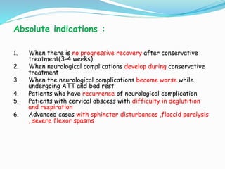 Absolute indications :
1. When there is no progressive recovery after conservative
treatment(3-4 weeks).
2. When neurological complications develop during conservative
treatment
3. When the neurological complications become worse while
undergoing ATT and bed rest
4. Patients who have recurrence of neurological complication
5. Patients with cervical abscess with difficulty in deglutition
and respiration
6. Advanced cases with sphincter disturbances ,flaccid paralysis
, severe flexor spasms
 