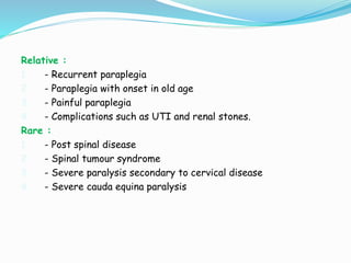 Relative :
1. - Recurrent paraplegia
2. - Paraplegia with onset in old age
3. - Painful paraplegia
4. - Complications such as UTI and renal stones.
Rare :
1. - Post spinal disease
2. - Spinal tumour syndrome
3. - Severe paralysis secondary to cervical disease
4. - Severe cauda equina paralysis
 