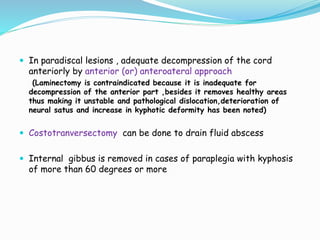  In paradiscal lesions , adequate decompression of the cord
anteriorly by anterior (or) anteroateral approach
(Laminectomy is contraindicated because it is inadequate for
decompression of the anterior part ,besides it removes healthy areas
thus making it unstable and pathological dislocation,deterioration of
neural satus and increase in kyphotic deformity has been noted)
 Costotranversectomy can be done to drain fluid abscess
 Internal gibbus is removed in cases of paraplegia with kyphosis
of more than 60 degrees or more
 