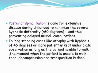  Posterior spinal fusion is done for extensive
disease during childhood to minimize the severe
kyphotic deformity (>60 degrees) and thus
preventing delayed neural complications
 In long standing cases like atrophy with kyphosis
of 45 degrees or more patient is kept under close
observation as long as the patient is able to walk
,the moment when the patient is unable to walk
then decompression and transposition is done.
 