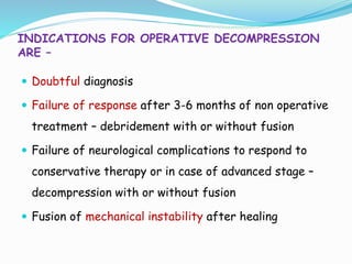 INDICATIONS FOR OPERATIVE DECOMPRESSION
ARE –
 Doubtful diagnosis
 Failure of response after 3-6 months of non operative
treatment – debridement with or without fusion
 Failure of neurological complications to respond to
conservative therapy or in case of advanced stage –
decompression with or without fusion
 Fusion of mechanical instability after healing
 