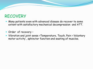 RECOVERY
 Many patients even with advanced disease do recover to some
extent with satisfactory mechanical decompression and ATT.
 Order of recovery –
 Vibration and joint sense >Temperature, Touch, Pain > Voluntary
motor activity , sphincter function and wasting of muscles.
 