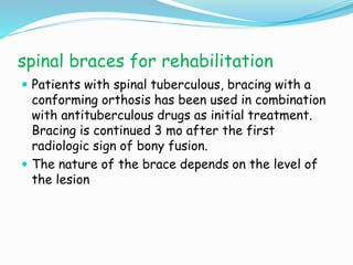 spinal braces for rehabilitation
 Patients with spinal tuberculous, bracing with a
conforming orthosis has been used in combination
with antituberculous drugs as initial treatment.
Bracing is continued 3 mo after the first
radiologic sign of bony fusion.
 The nature of the brace depends on the level of
the lesion
 