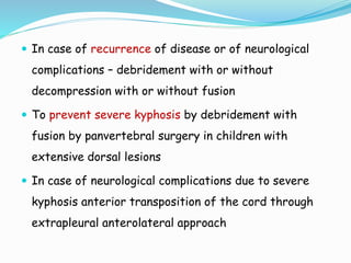  In case of recurrence of disease or of neurological
complications – debridement with or without
decompression with or without fusion
 To prevent severe kyphosis by debridement with
fusion by panvertebral surgery in children with
extensive dorsal lesions
 In case of neurological complications due to severe
kyphosis anterior transposition of the cord through
extrapleural anterolateral approach
 