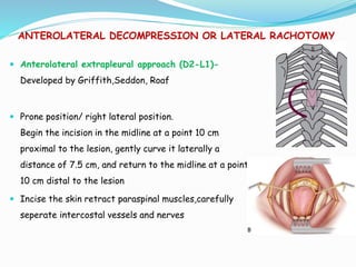 ANTEROLATERAL DECOMPRESSION OR LATERAL RACHOTOMY
 Anterolateral extrapleural approach (D2-L1)-
Developed by Griffith,Seddon, Roaf
 Prone position/ right lateral position.
Begin the incision in the midline at a point 10 cm
proximal to the lesion, gently curve it laterally a
distance of 7.5 cm, and return to the midline at a point
10 cm distal to the lesion
 Incise the skin retract paraspinal muscles,carefully
seperate intercostal vessels and nerves
 