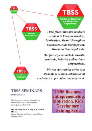 TBSS SEMINARS
Outlines 2018
This document presents the outlines of
seminars and talks TBSS designed,
developed and delivered.
LEE Kar Heng, Ph.D, M.Eng, M.Sc, B.Tech,
MIEEE
Course Director and Subject Matter Expert
Director, TBSS
TBSS gives talks and conducts
seminar in Entrepreneurship,
Motivation, Mental Strength in
Businesses, Kids Development,
Grooming Successful Kids.
Our participants include parents,
academia, industry and business
corporations.
We run our training series as a
standalone session, international
conference or part of a company event.
 