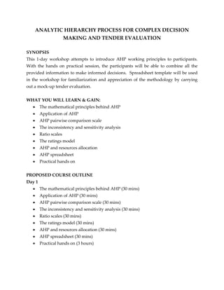 ANALYTIC HIERARCHY PROCESS FOR COMPLEX DECISION
MAKING AND TENDER EVALUATION
SYNOPSIS
This 1-day workshop attempts to introduce AHP working principles to participants.
With the hands on practical session, the participants will be able to combine all the
provided information to make informed decisions. Spreadsheet template will be used
in the workshop for familiarization and appreciation of the methodology by carrying
out a mock-up tender evaluation.
WHAT YOU WILL LEARN & GAIN:
 The mathematical principles behind AHP
 Application of AHP
 AHP pairwise comparison scale
 The inconsistency and sensitivity analysis
 Ratio scales
 The ratings model
 AHP and resources allocation
 AHP spreadsheet
 Practical hands on
PROPOSED COURSE OUTLINE
Day 1
 The mathematical principles behind AHP (30 mins)
 Application of AHP (30 mins)
 AHP pairwise comparison scale (30 mins)
 The inconsistency and sensitivity analysis (30 mins)
 Ratio scales (30 mins)
 The ratings model (30 mins)
 AHP and resources allocation (30 mins)
 AHP spreadsheet (30 mins)
 Practical hands on (3 hours)
 