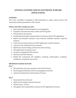 ANTENNA SYSTEMS USED IN ELECTRONIC WARFARE
APPLICATIONS
SYNOPSIS
This 3-day workshop is designed to help participants to apply antenna theory and
understand antenna parameters in EW systems.
WHAT YOU WILL LEARN & GAIN:
 Basic principles of electromagnetic wave propagation
 Properties of transmission lines: Cables and Waveguides
 EW operations and systems
 Fundamental principles and parameters of antennas used in EW applications
 Dipole and monopole antennas, Loop antennas, Parabolic antennas, Yagi-Uda
antennas
 Patch and microstrip antennas and EW applications of patch antennas
 Antenna arrays and phased array antennas
 Multi-beam, beam forming and electronic beam steering
 EW applications of antenna arrays
 Frequency Independent EW antennas
 Electrical small EW antennas
 Related RF components: RF amplifiers, matching, multicouplers, oscillators,
modulators, transmitter and receiver
PROPOSED COURSE OUTLINE
Day 1
 EW operations and some equations used in EW (2 hours)
 Electromagnetic Radiation and Wave propagation (2 hours)
 Antenna Fundamentals and Parameters (3 hours)
Day 2
 Transmission lines (2 hours)
 Dipole and monopole antennas (2 hours)
 Antenna array (1 hour)
 Waveguide, horn and parabolic antennas in EW applications (2 hours)
 