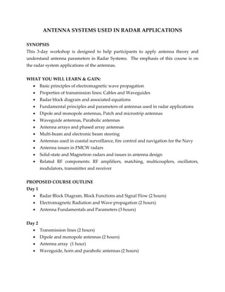 ANTENNA SYSTEMS USED IN RADAR APPLICATIONS
SYNOPSIS
This 3-day workshop is designed to help participants to apply antenna theory and
understand antenna parameters in Radar Systems. The emphasis of this course is on
the radar system applications of the antennas.
WHAT YOU WILL LEARN & GAIN:
 Basic principles of electromagnetic wave propagation
 Properties of transmission lines: Cables and Waveguides
 Radar block diagram and associated equations
 Fundamental principles and parameters of antennas used in radar applications
 Dipole and monopole antennas, Patch and microstrip antennas
 Waveguide antennas, Parabolic antennas
 Antenna arrays and phased array antennas
 Multi-beam and electronic beam steering
 Antennas used in coastal surveillance, fire control and navigation for the Navy
 Antenna issues in FMCW radars
 Solid-state and Magnetron radars and issues in antenna design
 Related RF components: RF amplifiers, matching, multicouplers, oscillators,
modulators, transmitter and receiver
PROPOSED COURSE OUTLINE
Day 1
 Radar Block Diagram, Block Functions and Signal Flow (2 hours)
 Electromagnetic Radiation and Wave propagation (2 hours)
 Antenna Fundamentals and Parameters (3 hours)
Day 2
 Transmission lines (2 hours)
 Dipole and monopole antennas (2 hours)
 Antenna array (1 hour)
 Waveguide, horn and parabolic antennas (2 hours)
 