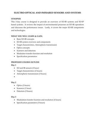 ELECTRO-OPTICAL AND INFRARED SENSORS AND SYSTEMS
SYNOPSIS
This 3-day course is designed to provide an overview of EO-IR systems and EO-IP
based systems. It reviews the impact of environmental processes on EO-IR operations
and discusses the performance issues. Lastly, it covers the major EO-IR components
and technologies.
WHAT YOU WILL LEARN & GAIN:
 Basic EO-IR concepts
 EO-IR system overview and components
 Target characteristics, Atmospheric transmission
 Optics concepts
 Scanners and detectors
 Modulator transfer function and resolution
 Specification parameters
PROPOSED COURSE OUTLINE
Day 1
 EO and IR sensors (2 hour)
 Target characteristics (2 hours)
 Atmospheric transmission (3 hours)

Day 2
 Optics (3 hours)
 Scanners (1 hour)
 Detectors (3 hours)
Day 3
 Modulation transfer function and resolution (4 hours)
 Specification parameters (3 hours)
 