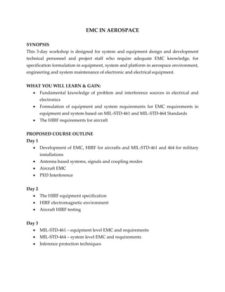 EMC IN AEROSPACE
SYNOPSIS
This 3-day workshop is designed for system and equipment design and development
technical personnel and project staff who require adequate EMC knowledge, for
specification formulation in equipment, system and platform in aerospace environment,
engineering and system maintenance of electronic and electrical equipment.
WHAT YOU WILL LEARN & GAIN:
 Fundamental knowledge of problem and interference sources in electrical and
electronics
 Formulation of equipment and system requirements for EMC requirements in
equipment and system based on MIL-STD-461 and MIL-STD-464 Standards
 The HIRF requirements for aircraft
PROPOSED COURSE OUTLINE
Day 1
 Development of EMC, HIRF for aircrafts and MIL-STD-461 and 464 for military
installations
 Antenna based systems, signals and coupling modes
 Aircraft EMC
 PED Interference
Day 2
 The HIRF equipment specification
 HIRF electromagnetic environment
 Aircraft HIRF testing
Day 3
 MIL-STD-461 – equipment level EMC and requirements
 MIL-STD-464 – system level EMC and requirements
 Inference protection techniques
 