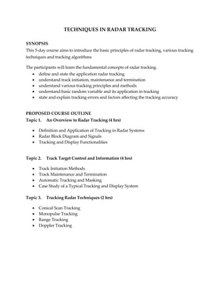 TECHNIQUES IN RADAR TRACKING
SYNOPSIS
This 5-day course aims to introduce the basic principles of radar tracking, various tracking
techniques and tracking algorithms
The participants will learn the fundamental concepts of radar tracking.
 define and state the application radar tracking
 understand track initiation, maintenance and termination
 understand various tracking principles and methods
 understand basic random variable and its application in tracking
 state and explain tracking errors and factors affecting the tracking accuracy
PROPOSED COURSE OUTLINE
Topic 1. An Overview to Radar Tracking (4 hrs)
 Definition and Application of Tracking in Radar Systems
 Radar Block Diagram and Signals
 Tracking and Display Functionalities
Topic 2. Track Target Control and Information (4 hrs)
 Track Initiation Methods
 Track Maintenance and Termination
 Automatic Tracking and Masking
 Case Study of a Typical Tracking and Display System
Topic 3. Tracking Radar Techniques (2 hrs)
 Conical Scan Tracking
 Monopulse Tracking
 Range Tracking
 Doppler Tracking
 
