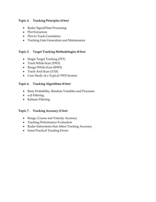 Topic 4. Tracking Principles (4 hrs)
 Radar Signal/Data Processing
 Plot Extraction
 Plot-to-Track Correlation
 Tracking Gate Generation and Maintenance
Topic 5. Target Tracking Methodologies (8 hrs)
 Single Target Tracking (STT)
 Track-While-Scan (TWS)
 Range-While-Scan (RWS)
 Track-And-Scan (TAS)
 Case Study of a Typical TWS System
Topic 6. Tracking Algorithms (8 hrs)
 Basic Probability, Random Variables and Processes
 - Filtering
 Kalman Filtering
Topic 7. Tracking Accuracy (2 hrs)
 Range, Course and Velocity Accuracy
 Tracking Performance Evaluation
 Radar Subsystems that Affect Tracking Accuracy
 Some Practical Tracking Errors
 