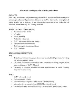 Electronic Intelligence for Naval Applications
SYNOPSIS
This 3-day workshop is designed to help participants to provide introduction of typical
analysis procedures and parameters of interest in ELINT. It covers the interception of
radar signals, use of receivers in the interception applications and probability of
intercept, direction finding and locating of emitter.
WHAT YOU WILL LEARN & GAIN:
 Radar interception in EW
 LPI radar
 Future of ELINT
 Probability of intercept
 ELINT antennas and direction finders
 Emitter location determination
 Basic intercept system characteristics
 ELINT Receivers
PROPOSED COURSE OUTLINE
Day 1
 Role of radar interception, parameter measurements, ELINT products, Reporting
and report analysis (2 hours)
 LPI radars, radar versus interceptor, radar sensitivity advantage, impact of LPI
radars and future of ELINT (3 hours)
 Probability of intercept, window functions, approximation of a POI, hopping
frequency radar (2 hours)
Day 2
 ELINT antennas (1 hour)
 Direction finding (1 hour)
 Emitter location using AOA, TDOF and TDOF/AA (2 hour)
 Intercept system characteristics and ELINT Functions (1 hour)
 Frequency coverage, analysis bandwidth, dynamic range, sensitivity (2 hours)
 