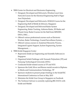  TBSS Center for Electrical and Electronics Engineering
 Designed, Developed and Delivered a Wireless Local Area
Network Course for the Electrical Engineering Staff of Ngee
Ann Polytechnic
 Designed, Developed and Delivered a WiMAX Course for the
Engineering Staff of Rohde & Schwarz, Singapore
 Designed, Developed and Delivered Radar System
Engineering, Radar Tracking, Airborne Radar, 3D Radar and
Phased Array Radar Courses for the Staff from MINDEF,
DSTA, DSO, …
 Offered various professional courses such as Electronic
Warfare, Radar Technology, Coastal Surveillance System, …
 Offered various courses in Analytical Hierarchy Process,
Integrated Logistic Support, System Engineering, System
Management, …
 TBSS-Scilab Singapore Center
 Represents Scilab (an Engineering and Scientific Software) in
Singapore
 Organized Scilab Challenge with Temasek Polytechnic (TP) and
Nanyang Technological University (NTU)
 Conducted Scilab-related courses at TP and NTU
 Sponsors the Gold, Silver and Bronze medal awards to Diploma
in Media and Communications Technology, TP
 Sponsors students to present project findings in the ScilabTEC
International Conference in Paris in May 2015
 Maintains the Scilab User Group in Singapore on Facebook
 The Technical Advisor is currently exploring BIG DATA with
Scilab and Matlab
 