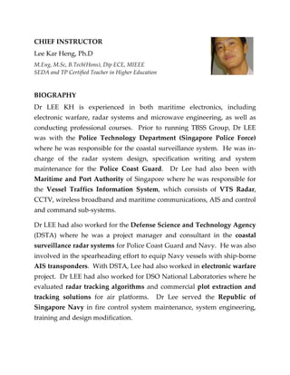 CHIEF INSTRUCTOR
Lee Kar Heng, Ph.D
M.Eng, M.Sc, B.Tech(Hons), Dip ECE, MIEEE
SEDA and TP Certified Teacher in Higher Education
BIOGRAPHY
Dr LEE KH is experienced in both maritime electronics, including
electronic warfare, radar systems and microwave engineering, as well as
conducting professional courses. Prior to running TBSS Group, Dr LEE
was with the Police Technology Department (Singapore Police Force)
where he was responsible for the coastal surveillance system. He was in-
charge of the radar system design, specification writing and system
maintenance for the Police Coast Guard. Dr Lee had also been with
Maritime and Port Authority of Singapore where he was responsible for
the Vessel Traffics Information System, which consists of VTS Radar,
CCTV, wireless broadband and maritime communications, AIS and control
and command sub-systems.
Dr LEE had also worked for the Defense Science and Technology Agency
(DSTA) where he was a project manager and consultant in the coastal
surveillance radar systems for Police Coast Guard and Navy. He was also
involved in the spearheading effort to equip Navy vessels with ship-borne
AIS transponders. With DSTA, Lee had also worked in electronic warfare
project. Dr LEE had also worked for DSO National Laboratories where he
evaluated radar tracking algorithms and commercial plot extraction and
tracking solutions for air platforms. Dr Lee served the Republic of
Singapore Navy in fire control system maintenance, system engineering,
training and design modification.
 