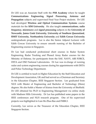 Dr LEE was an Associate Staff with the PSB Academy where he taught
Communications Engineering, Signal Processing, Antenna and
Propagation subjects and supervised Final Year Project students. Dr LEE
had developed Wireless and Optical Communication Systems course
materials for the SIM University. He also taught communications, radio
frequency, microwave and signal processing subjects in the University of
Newcastle, James Cook University, University of Southern Queensland,
RMIT University, Northumbria University and Edith Cowan University
undergraduate programs. Lee is also the Senior Adjunct Lecturer with
Edith Cowan University to ensure smooth running of the Bachelor of
Engineering courses in Singapore.
Dr Lee had conducted professional short courses in Radar System
Engineering, Radar Tracking and Phased Array Radar courses for the
Ministry of Defense, for participants from the SAF, NAVY, AIR FORCE,
DSTA and DSO National Laboratories. Dr Lee was in-charge of running
radar and system engineering courses during his appointments with DSTA
and Police Technology Department.
Dr LEE is certified to teach in Higher Education by the Staff Education and
Development Association, UK and had served as a Chairman and Secretary
in the Education Chapter, IEEE Singapore Section. Lee graduated from
NUS with Master of Engineering and Bachelor of Technology (Hons)
degrees. He also holds a Master of Science from the University of Sheffield.
Dr LEE obtained his Ph.D in Engineering Management via online study
with Madison Hills University. Dr Lee has published some papers in the
IEEE conferences and NUS research program. One of his supervised
projects was highlighted in Lian He Zhao Bao and FM88.3.
Currently, Lee serves as the Treasurer of the Education Chapter, IEEE
Singapore Section.
 