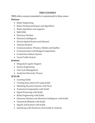TBSS COURSES
TBSS offers courses (standard or customized) in three areas:
Defense
 Radar Engineering
 Radar tracking techniques and algorithms
 Radar operations and supports
 EMC/EMI
 Electronic Warfare
 Electronic Intelligence
 Electro-Optical System and Infrared
 Antenna Systems
 Communications: Wireless, Mobile and Satellite
 Communication Link Budget Computation
 Coastal Surveillance System
 Vessel Traffic System
Systems
 Integrated Logistic Support
 System Engineering
 Life Cycle Management
 Analytical Hierarchy Process
SCILAB
 Learning Scilab
 Creating Innovation GUI using Scilab
 Modeling Dynamic Systems with XCos
 Numerical Computation with Scilab
 Signal Processing with Scilab
 Radar Engineering with Scilab
 Electronic Warfare and Electronic Intelligence with Scilab
 Numerical Methods with Scilab
 Signals and Systems with Scilab
 Interfacing with Hardware from Scilab to Arduino
 