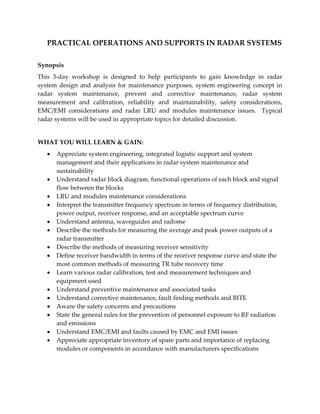 PRACTICAL OPERATIONS AND SUPPORTS IN RADAR SYSTEMS
Synopsis
This 3-day workshop is designed to help participants to gain knowledge in radar
system design and analysis for maintenance purposes, system engineering concept in
radar system maintenance, prevent and corrective maintenance, radar system
measurement and calibration, reliability and maintainability, safety considerations,
EMC/EMI considerations and radar LRU and modules maintenance issues. Typical
radar systems will be used in appropriate topics for detailed discussion.
WHAT YOU WILL LEARN & GAIN:
 Appreciate system engineering, integrated logistic support and system
management and their applications in radar system maintenance and
sustainability
 Understand radar block diagram, functional operations of each block and signal
flow between the blocks
 LRU and modules maintenance considerations
 Interpret the transmitter frequency spectrum in terms of frequency distribution,
power output, receiver response, and an acceptable spectrum curve
 Understand antenna, waveguides and radome
 Describe the methods for measuring the average and peak power outputs of a
radar transmitter
 Describe the methods of measuring receiver sensitivity
 Define receiver bandwidth in terms of the receiver response curve and state the
most common methods of measuring TR tube recovery time
 Learn various radar calibration, test and measurement techniques and
equipment used
 Understand preventive maintenance and associated tasks
 Understand corrective maintenance, fault finding methods and BITE
 Aware the safety concerns and precautions
 State the general rules for the prevention of personnel exposure to RF radiation
and emissions
 Understand EMC/EMI and faults caused by EMC and EMI issues
 Appreciate appropriate inventory of spare parts and importance of replacing
modules or components in accordance with manufacturers specifications
 