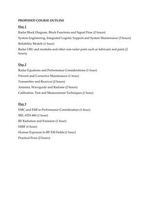 PROPOSED COURSE OUTLINE
Day 1
Radar Block Diagram, Block Functions and Signal Flow (2 hours)
System Engineering, Integrated Logistic Support and System Maintenance (3 hours)
Reliability Models (1 hour)
Radar LRU and modules and other non-radar parts such as lubricant and paint (2
hours)
Day 2
Radar Equations and Performance Considerations (1 hour)
Prevent and Corrective Maintenance (1 hour)
Transmitter and Receiver (2 hours)
Antenna, Waveguide and Radome (2 hours)
Calibration, Test and Measurement Techniques (1 hour)
Day 3
EMC and EMI in Performance Consideration (1 hour)
MIL-STD-460 (1 hour)
RF Radiation and Emission (1 hour)
HIRF (1 hour)
Human Exposure to RF EM Fields (1 hour)
Practical Fixes (2 hours)
 