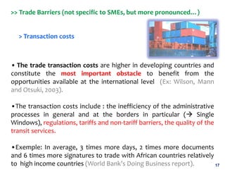 17
>> Trade Barriers (not specific to SMEs, but more pronounced…)
> Transaction costs
• The trade transaction costs are hi...
