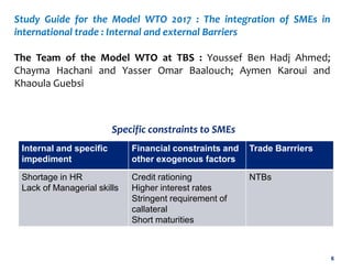 6
Study Guide for the Model WTO 2017 : The integration of SMEs in
international trade : Internal and external Barriers
The Team of the Model WTO at TBS : Youssef Ben Hadj Ahmed;
Chayma Hachani and Yasser Omar Baalouch; Aymen Karoui and
Khaoula Guebsi
Internal and specific
impediment
Financial constraints and
other exogenous factors
Trade Barrriers
Shortage in HR
Lack of Managerial skills
Credit rationing
Higher interest rates
Stringent requirement of
callateral
Short maturities
NTBs
Specific constraints to SMEs
 