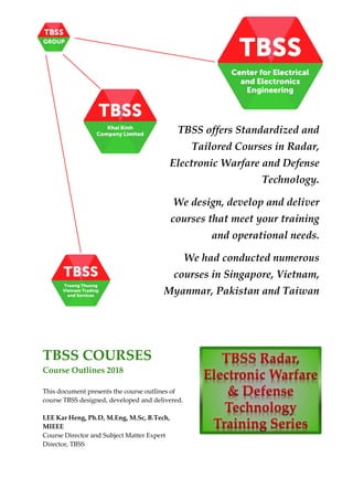 TBSS COURSES
Course Outlines 2018
This document presents the course outlines of
course TBSS designed, developed and delivered.
LEE Kar Heng, Ph.D, M.Eng, M.Sc, B.Tech,
MIEEE
Course Director and Subject Matter Expert
Director, TBSS
TBSS offers Standardized and
Tailored Courses in Radar,
Electronic Warfare and Defense
Technology.
We design, develop and deliver
courses that meet your training
and operational needs.
We had conducted numerous
courses in Singapore, Vietnam,
Myanmar, Pakistan and Taiwan
 