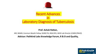 Recent Advances
in
Laboratory Diagnosis of Tuberculosis
Prof. Ashok Rattan,
MD, MAMS, Common Wealth Fellow, SEARO TA, INSA DFG, WHO Lab Director (CAREC/PAHO)
Advisor: Pathkind Labs Knowledge Forum, R & D and Quality,
 