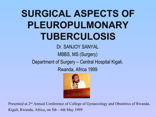 SURGICAL ASPECTS OF PLEUROPULMONARY TUBERCULOSIS Dr. SANJOY SANYAL MBBS, MS (Surgery) Department of Surgery – Central Hospital Kigali. Rwanda, Africa 1999 Presented at 2 nd  Annual Conference of College of Gynaecology and Obstetrics of Rwanda, Kigali, Rwanda, Africa, on 5th – 6th May 1999   