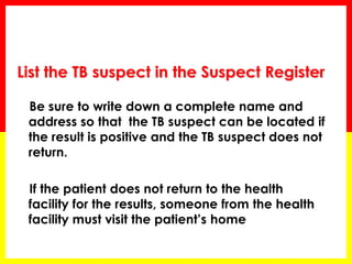 Be sure to write down a complete name and address so that the TB suspect can be located if the result is positive and the TB suspect does not return. 
If the patient does not return to the health facility for the results, someone from the health facility must visit the patient’s home 
List the TB suspect in the Suspect Register  