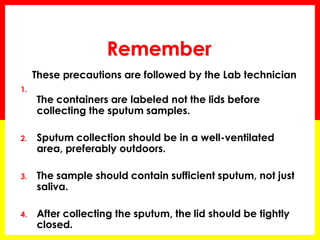 Remember 
These precautions are followed by the Lab technician 
1. The containers are labeled not the lids before collecting the sputum samples. 
2.Sputum collection should be in a well-ventilated area, preferably outdoors. 
3.The sample should contain sufficient sputum, not just saliva. 
4.After collecting the sputum, the lid should be tightly closed.  