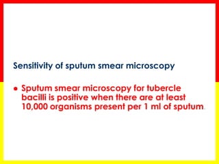 Sensitivity of sputum smear microscopy 
Sputum smear microscopy for tubercle bacilli is positive when there are at least 10,000 organisms present per 1 ml of sputum.  