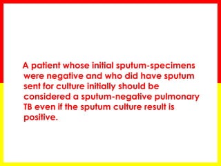 A patient whose initial sputum-specimens were negative and who did have sputum sent for culture initially should be considered a sputum-negative pulmonary TB even if the sputum culture result is positive.  