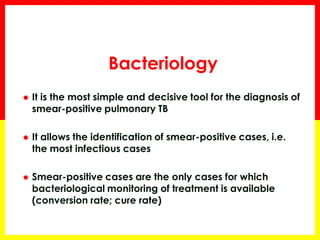 Bacteriology 
T 
It is the most simple and decisive tool for the diagnosis of smear-positive pulmonary TB 
It allows the identification of smear-positive cases, i.e. the most infectious cases 
Smear-positive cases are the only cases for which bacteriological monitoring of treatment is available (conversion rate; cure rate)  