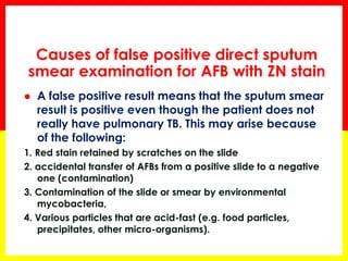 Causes of false positive direct sputum smear examination for AFB with ZN stain 
A false positive result means that the sputum smear result is positive even though the patient does not really have pulmonary TB. This may arise because of the following: 
1. Red stain retained by scratches on the slide 
2. accidental transfer of AFBs from a positive slide to a negative one (contamination) 
3. Contamination of the slide or smear by environmental mycobacteria, 
4. Various particles that are acid-fast (e.g. food particles, precipitates, other micro-organisms).  