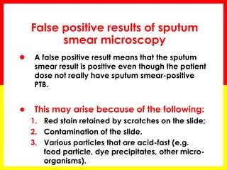False positive results of sputum smear microscopy 
A false positive result means that the sputum smear result is positive even though the patient dose not really have sputum smear-positive PTB. 
●This may arise because of the following: 
1.Red stain retained by scratches on the slide; 
2.Contamination of the slide. 
3.Various particles that are acid-fast (e.g. food particle, dye precipitates, other micro- organisms).  