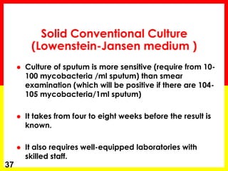 Solid Conventional Culture (Lowenstein-Jansen medium ) 
Culture of sputum is more sensitive (require from 10- 100 mycobacteria /ml sputum) than smear examination (which will be positive if there are 104- 105 mycobacteria/1ml sputum) 
It takes from four to eight weeks before the result is known. 
It also requires well-equipped laboratories with skilled staff. 
37  