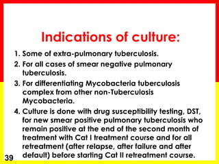 Indications of culture: 
1. Some of extra-pulmonary tuberculosis. 
2. For all cases of smear negative pulmonary tuberculosis. 
3. For differentiating Mycobacteria tuberculosis complex from other non-Tuberculosis Mycobacteria. 
4. Culture is done with drug susceptibility testing, DST, for new smear positive pulmonary tuberculosis who remain positive at the end of the second month of treatment with Cat I treatment course and for all retreatment (after relapse, after failure and after default) before starting Cat II retreatment course. 
39  