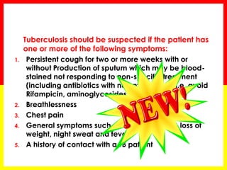 Tuberculosis should be suspected if the patient has one or more of the following symptoms: 
1.Persistent cough for two or more weeks with or without Production of sputum which may be blood- stained not responding to non-specific treatment (including antibiotics with no anti-TB effect i.e. avoid Rifampicin, aminoglycosides and Quinolones) 
2.Breathlessness 
3.Chest pain 
4.General symptoms such as loss of appetite, loss of weight, night sweat and fever 
5.A history of contact with a TB patient  