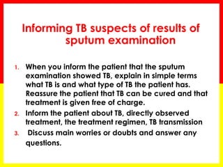Informing TB suspects of results of sputum examination 
1.When you inform the patient that the sputum examination showed TB, explain in simple terms what TB is and what type of TB the patient has. Reassure the patient that TB can be cured and that treatment is given free of charge. 
2.Inform the patient about TB, directly observed treatment, the treatment regimen, TB transmission 
3. Discuss main worries or doubts and answer any questions.  
