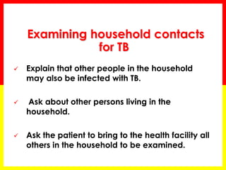 Examining household contacts for TB 
Explain that other people in the household may also be infected with TB. 
 Ask about other persons living in the household. 
Ask the patient to bring to the health facility all others in the household to be examined.  