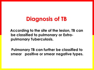 Diagnosis of TB 
According to the site of the lesion, TB can be classified to pulmonary or Extra- pulmonary Tuberculosis. 
Pulmonary TB can further be classified to smear positive or smear negative types.  